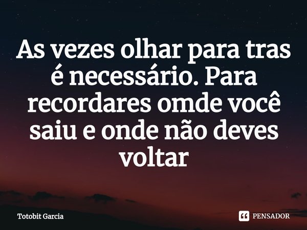 ⁠As vezes olhar para tras é necessário. Para recordares omde você saiu e onde não deves voltar... Frase de Totobit Garcia.