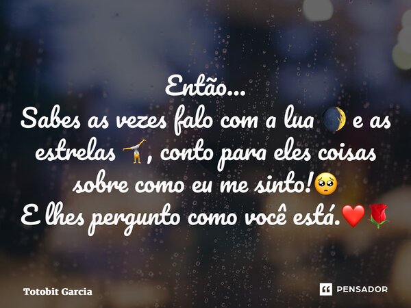 ⁠Então… Sabes as vezes falo com a lua 🌒 e as estrelas 🤸, conto para eles coisas sobre como eu me sinto!🥺 E lhes pergunto como você está.❤️🌹... Frase de Totobit Garcia.