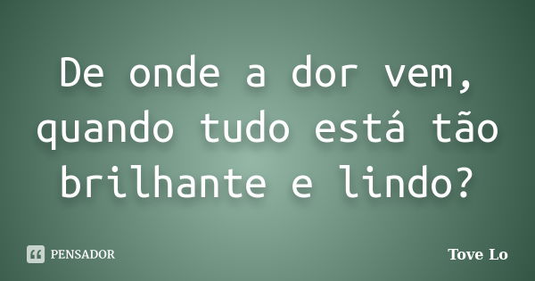 De onde a dor vem, quando tudo está tão brilhante e lindo?... Frase de Tove Lo.