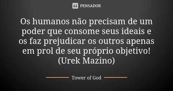 Os humanos não precisam de um poder que consome seus ideais e os faz prejudicar os outros apenas em prol de seu próprio objetivo!
(Urek Mazino)... Frase de Tower of God.