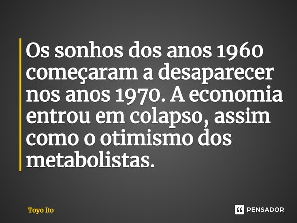 ⁠Os sonhos dos anos 1960 começaram a desaparecer nos anos 1970. A economia entrou em colapso, assim como o otimismo dos metabolistas.... Frase de Toyo Ito.