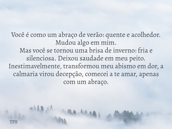 Você é como um abraço de verão: quente e acolhedor. Mudou algo em mim. Mas você se tornou uma brisa de inverno: fria e silenciosa. Deixou saudade em meu peito. ... Frase de TPR.
