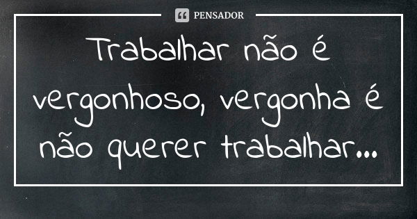 Trabalhar não é vergonhoso, vergonha é não querer trabalhar...