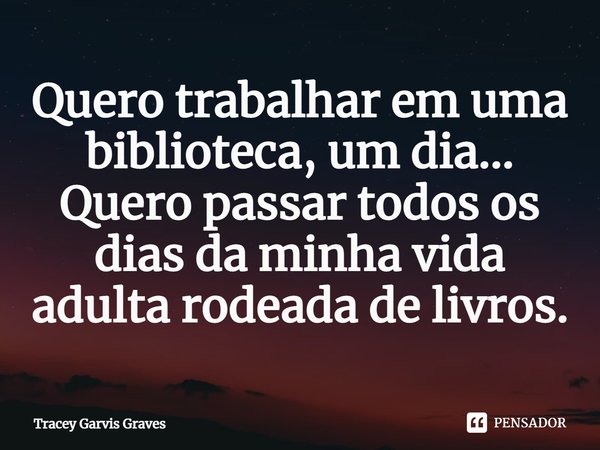 ⁠Quero trabalhar em uma biblioteca, um dia... Quero passar todos os dias da minha vida adulta rodeada de livros.... Frase de Tracey Garvis Graves.