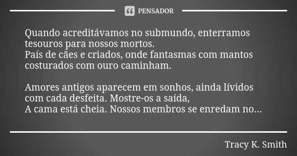 Quando acreditávamos no submundo, enterramos tesouros para nossos mortos. País de cães e criados, onde fantasmas com mantos costurados com ouro caminham. Amores... Frase de Tracy K. Smith.