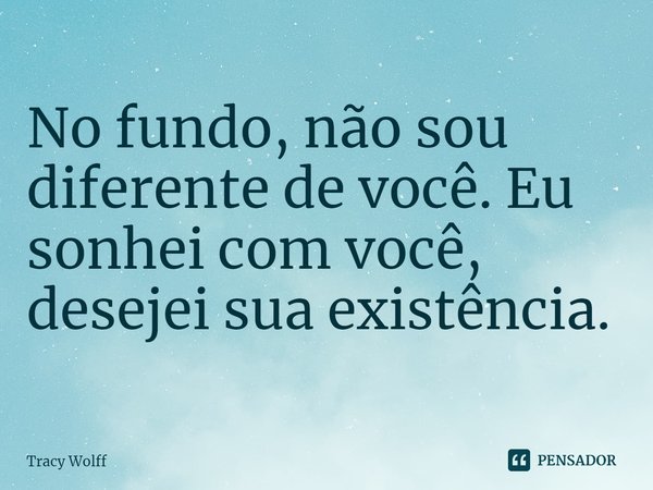 ⁠No fundo, não sou diferente de você. Eu sonhei com você, desejei sua existência.... Frase de Tracy Wolff.