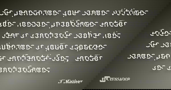 Se pensarmos que somos vítimas dos nossos problemas então eles tem o controle sobre nós. Se soubermos o quão capazes somos para enfrentá-los, então os controlam... Frase de T. Rainer.