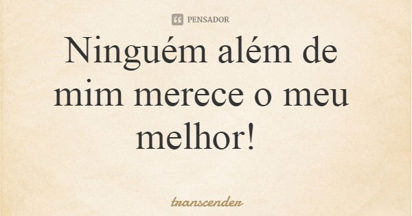 Ninguém além de mim merece o meu melhor!... Frase de transcender.