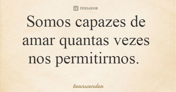 Somos capazes de amar quantas vezes nos permitirmos.... Frase de transcender.