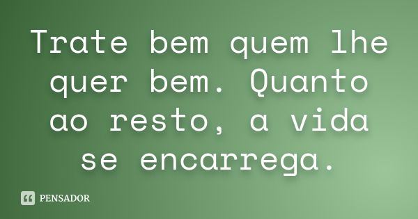 Trate bem quem lhe quer bem. Quanto ao resto, a vida se encarrega.