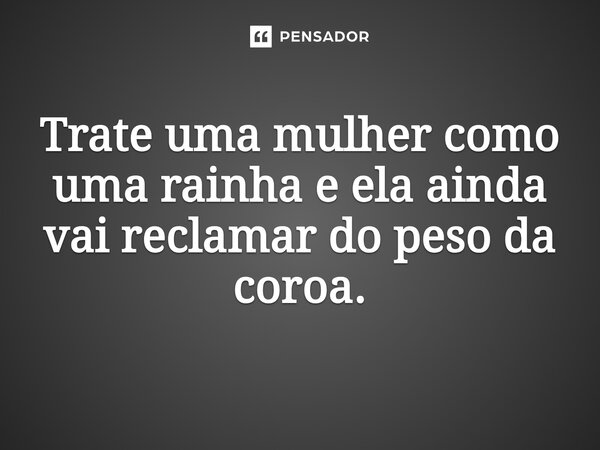 ⁠Trate uma mulher como uma rainha e ela ainda vai reclamar do peso da coroa.