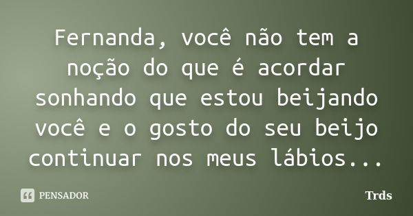 Fernanda, você não tem a noção do que é acordar sonhando que estou beijando você e o gosto do seu beijo continuar nos meus lábios...... Frase de Trds.