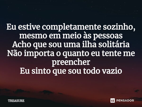 ⁠Eu estive completamente sozinho, mesmo em meio às pessoas Acho que sou uma ilha solitária Não importa o quanto eu tente me preencher Eu sinto que sou todo vazi... Frase de TREASURE.