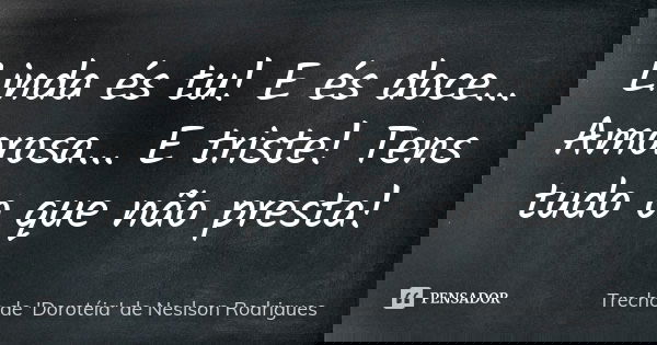 Linda és tu! E és doce... Amorosa... E triste! Tens tudo o que não presta!... Frase de Trecho de 'Dorotéia' de Neslson Rodrigues.