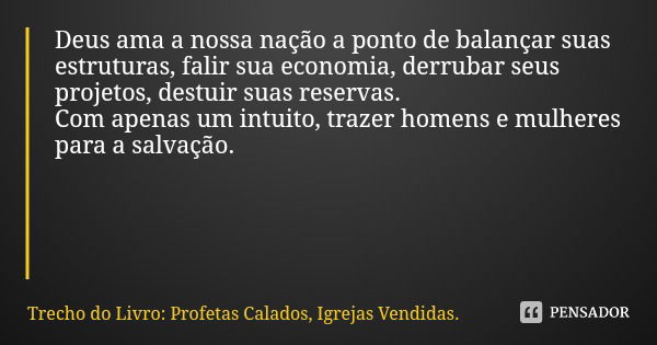 Deus ama a nossa nação a ponto de balançar suas estruturas, falir sua economia, derrubar seus projetos, destuir suas reservas.
Com apenas um intuito, trazer hom... Frase de Trecho do Livro: Profetas Calados, Igrejas Vendidas..