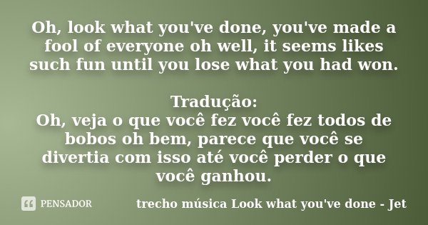 Oh, look what you've done, you've made a fool of everyone oh well, it seems likes such fun until you lose what you had won. Tradução: Oh, veja o que você fez vo... Frase de trecho música Look what you've done - Jet.