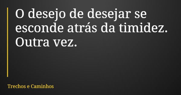 O desejo de desejar se esconde atrás da timidez. Outra vez.... Frase de Trechos e Caminhos.
