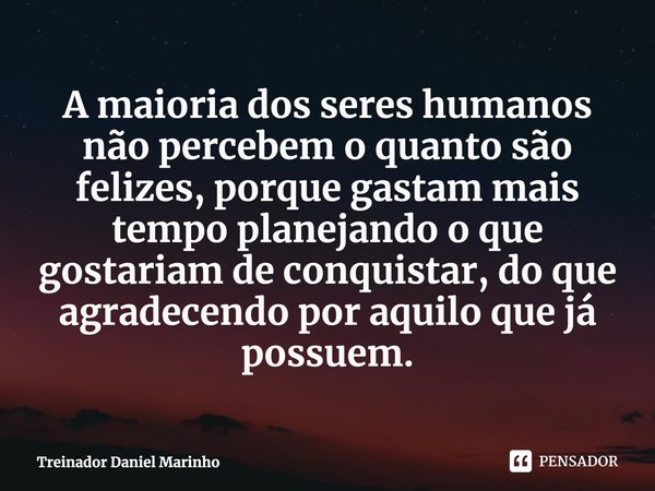 A maioria dos seres humanos não percebem o quanto são felizes,⁠ porque gastam mais tempo planejando o que gostariam de conquistar, do que agradecendo por aquilo... Frase de Treinador Daniel Marinho.