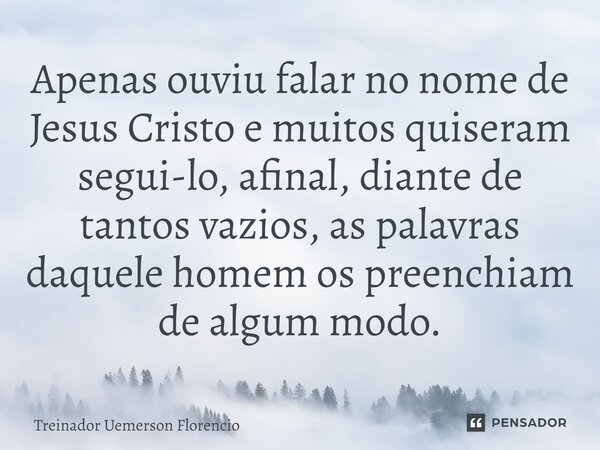 ⁠Apenas ouviu falar no nome de Jesus Cristo e muitos quiseram segui-lo, afinal, diante de tantos vazios, as palavras daquele homem os preenchiam de algum modo.... Frase de Treinador Uemerson Florencio.