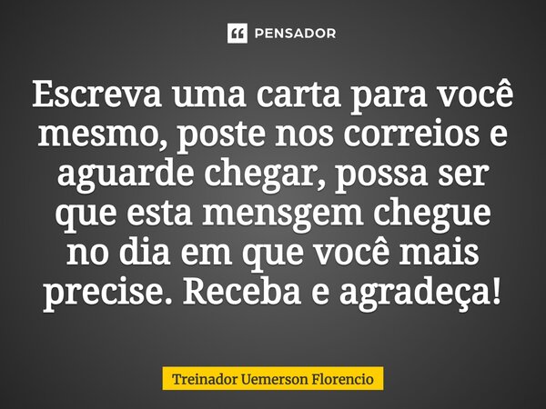 ⁠Escreva uma carta para você mesmo, poste nos correios e aguarde chegar, possa ser que esta mensgem chegue no dia em que você mais precise. Receba e agradeça!... Frase de Treinador Uemerson Florencio.