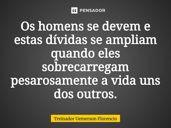 ⁠Os homens se devem e estas dívidas se ampliam quando eles sobrecarregam pesarosamente a vida uns dos outros.... Frase de Treinador Uemerson Florencio.