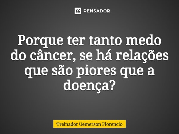 ⁠Porque ter tanto medo do câncer, se há relações que são piores que a doença?... Frase de Treinador Uemerson Florencio.