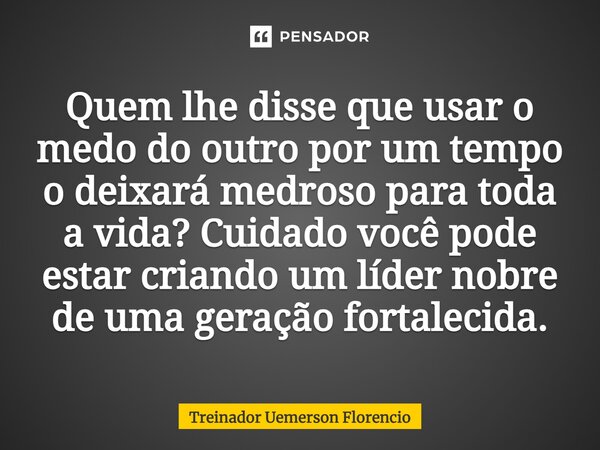 ⁠Quem lhe disse que usar o medo do outro por um tempo o deixará medroso para toda a vida? Cuidado você pode estar criando um líder nobre de uma geração fortalec... Frase de Treinador Uemerson Florencio.
