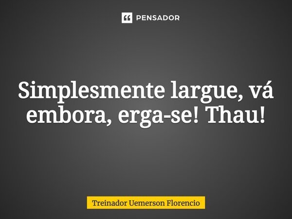 Simplesmente largue⁠, vá embora, erga-se! Thau!... Frase de Treinador Uemerson Florencio.