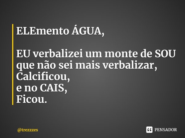 ⁠ELEmento ÁGUA, EU verbalizei um monte de SOU
que não sei mais verbalizar,
Calcificou,
e no CAIS,
Ficou.... Frase de trezzzes.
