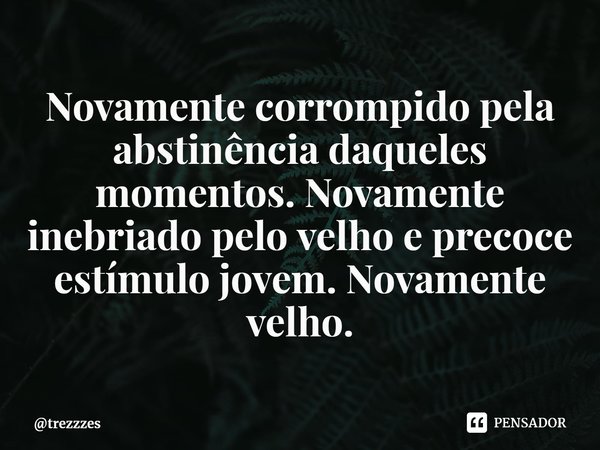 ⁠Novamente corrompido pela abstinência daqueles momentos. Novamente inebriado pelo velho e precoce estímulo jovem. Novamente velho.... Frase de trezzzes.