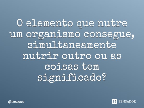 ⁠O elemento que nutre um organismo consegue, simultaneamente nutrir outro ou as coisas tem significado?... Frase de trezzzes.