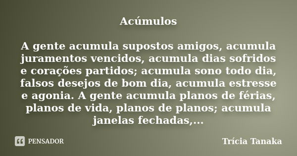 Acúmulos A gente acumula supostos amigos, acumula juramentos vencidos, acumula dias sofridos e corações partidos; acumula sono todo dia, falsos desejos de bom d... Frase de Trícia Tanaka.