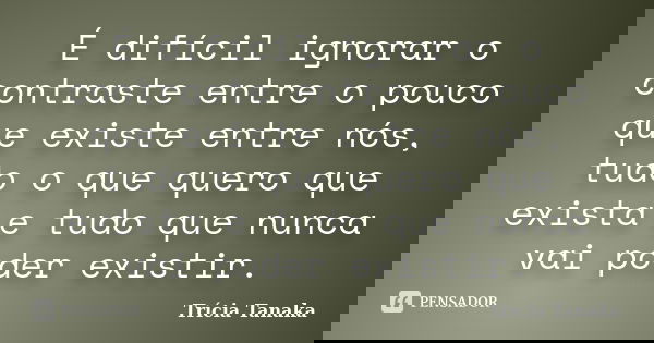 É difícil ignorar o contraste entre o pouco que existe entre nós, tudo o que quero que exista e tudo que nunca vai poder existir.... Frase de Trícia Tanaka.
