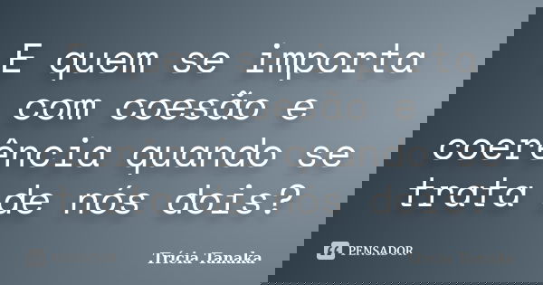 E quem se importa com coesão e coerência quando se trata de nós dois?... Frase de Trícia Tanaka.