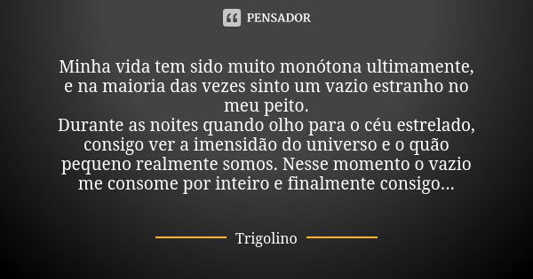 Minha vida tem sido muito monótona ultimamente, e na maioria das vezes sinto um vazio estranho no meu peito.
Durante as noites quando olho para o céu estrelado,... Frase de Trigolino.