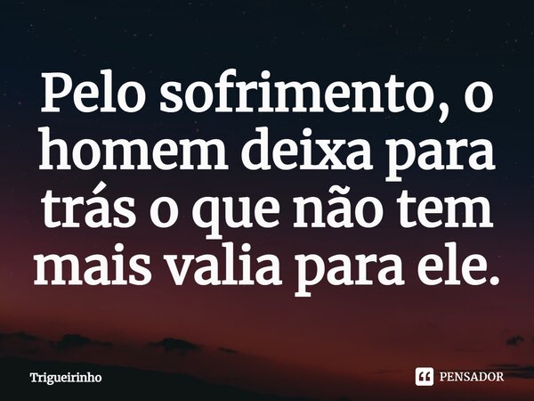 ⁠Pelo sofrimento, o homem deixa para trás o que não tem mais valia para ele.... Frase de Trigueirinho.