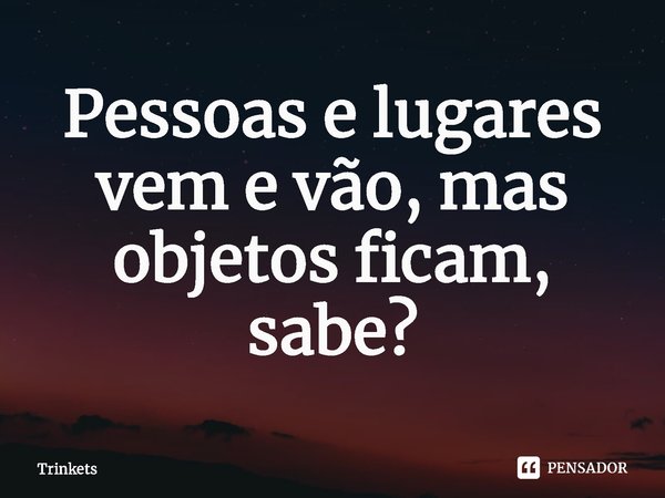 ⁠Pessoas e lugares vem e vão, mas objetos ficam, sabe?... Frase de Gatunas (Trinkets).