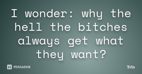 I wonder: why the hell the bitches always get what they want?... Frase de Tris.