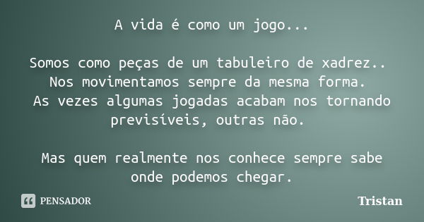 A vida é como um jogo... Somos como peças de um tabuleiro de xadrez.. Nos movimentamos sempre da mesma forma. As vezes algumas jogadas acabam nos tornando previ... Frase de Tristan.