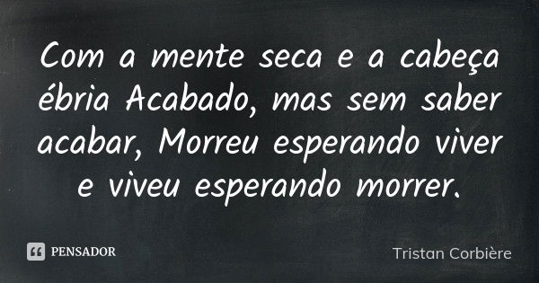 Com a mente seca e a cabeça ébria / Acabado, mas sem saber acabar, / Morreu esperando viver / e viveu esperando morrer.... Frase de Tristan Corbière.