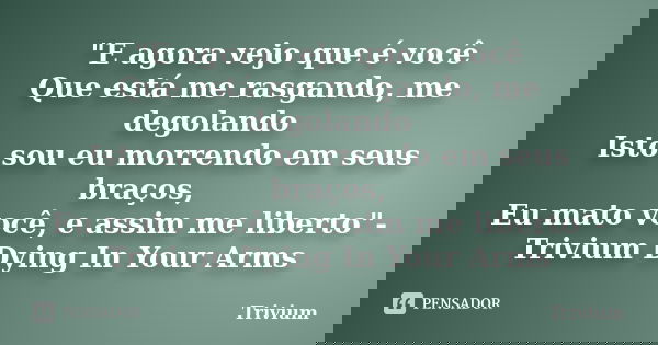 "E agora vejo que é você Que está me rasgando, me degolando Isto sou eu morrendo em seus braços, Eu mato você, e assim me liberto"-Trivium Dying In Yo... Frase de Trivium.