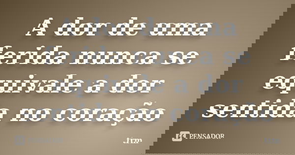 A dor de uma ferida nunca se equivale a dor sentida no coração... Frase de trm.