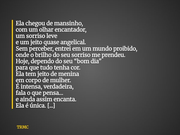 Ela chegou de mansinho, com um olhar encantador, um sorriso leve e um jeito quase angelical. Sem perceber, entrei em um mundo proibido, onde o brilho do seu sor... Frase de TRMC.