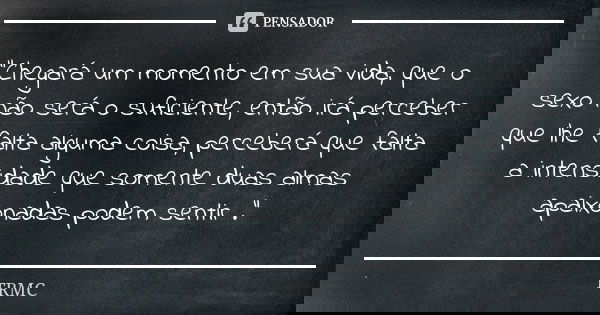 "Chegará um momento em sua vida, que o sexo não será o suficiente, então irá perceber que lhe falta alguma coisa, perceberá que falta a intensidade que som... Frase de TRMC.