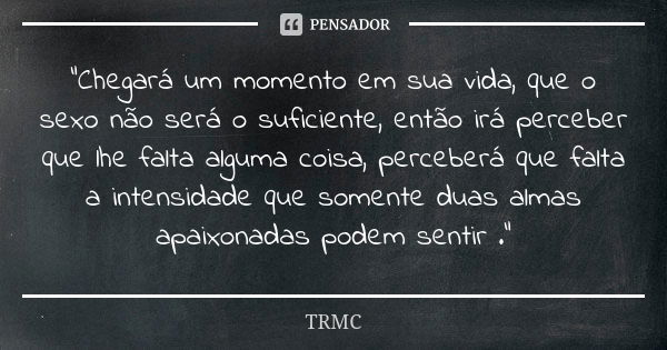 "Chegará um momento em sua vida, que o sexo não será o suficiente, então irá perceber que lhe falta alguma coisa, perceberá que falta a intensidade que som... Frase de TRMC.