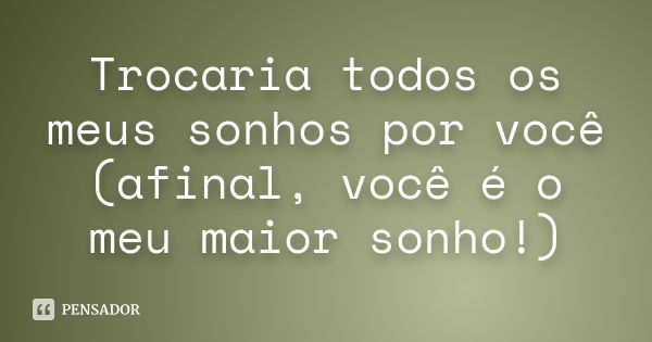 Trocaria todos os meus sonhos por você (afinal, você é o meu maior sonho!)