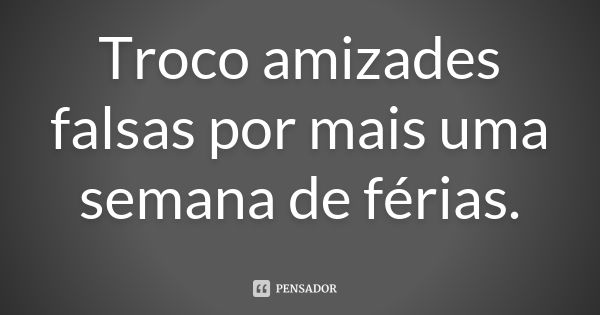 Troco amizades falsas por mais uma semana de férias.