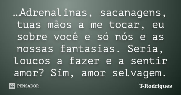 …Adrenalinas, sacanagens, tuas mãos a me tocar, eu sobre você e só nós e as nossas fantasias. Seria, loucos a fazer e a sentir amor? Sim, amor selvagem.... Frase de T. Rodrigues.