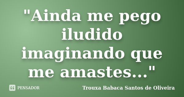 "Ainda me pego iludido imaginando que me amastes..."... Frase de Trouxa Babaca Santos de Oliveira.