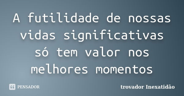 A futilidade de nossas vidas significativas só tem valor nos melhores momentos... Frase de trovador Inexatidão.